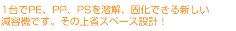 1台でPE、PP、PSを溶解、固化できる新しい減容機です。その上省スペース設計！